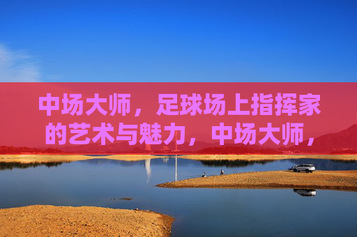 中场大师，足球场上指挥家的艺术与魅力，中场大师，足球场上指挥家的艺术与魅力