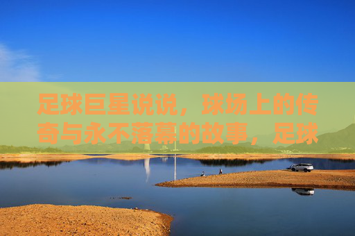 足球巨星说说，球场上的传奇与永不落幕的故事，足球巨星的传奇与永不落幕的故事