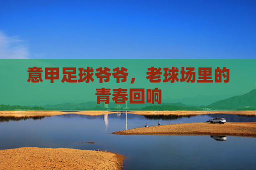 意甲足球爷爷,老球场里的青春回响