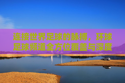 连接世界足球的脉搏,环球足球频道全方位覆盖与深度解析,连接世界足球的脉搏,环球足球频道全方位覆盖与深度解析