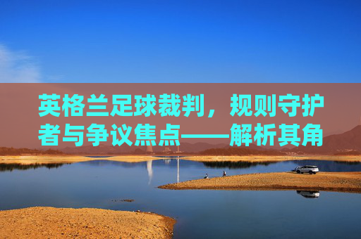 英格兰足球裁判,规则守护者与争议焦点——解析其角色、挑战与未来展望