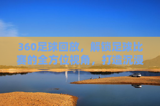 360足球回放，解锁足球比赛的全方位视角，打造沉浸式观赛新体验，360足球回放，解锁全方位视角，打造沉浸式观赛新体验