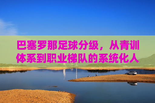 巴塞罗那足球分级,从青训体系到职业梯队的系统化人才培养路径,巴塞罗那足球分级,从青训体系到职业梯队的系统化人才培养路径