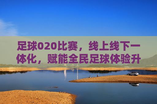 足球020比赛,线上线下一体化,赋能全民足球体验升级,足球020比赛,线上线下一体化,赋能全民足球体验升级
