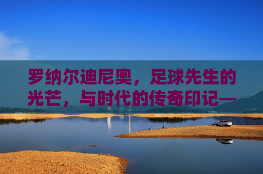 罗纳尔迪尼奥，足球先生的光芒，与时代的传奇印记——技术魔法与时代足球的符号