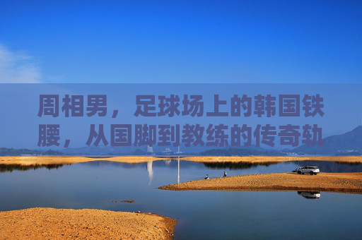 周相男,足球场上的韩国铁腰,从国脚到教练的传奇轨迹