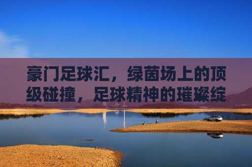豪门足球汇,绿茵场上的顶级碰撞,足球精神的璀璨绽放,豪门足球汇,绿茵场上的顶级碰撞,足球精神的璀璨绽放