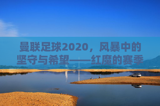 曼联足球2020,风暴中的坚守与希望——红魔的赛季回望与未来展望
