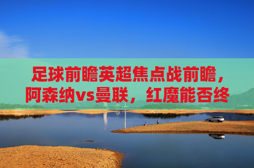 足球前瞻英超焦点战前瞻,阿森纳vs曼联,红魔能否终结魔咒?英超焦点战前瞻,阿森纳vs曼联,红魔能否终结魔咒?