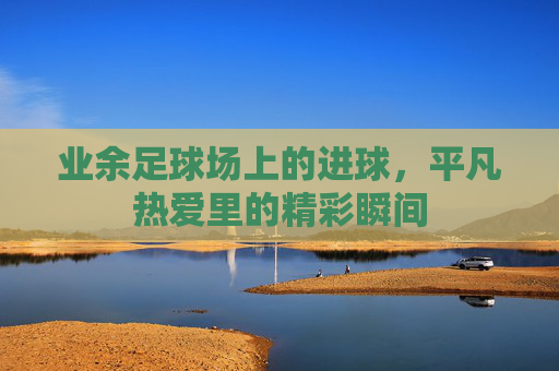 业余足球场上的进球,平凡热爱里的精彩瞬间