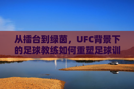 从擂台到绿茵,UFC背景下的足球教练如何重塑足球训练体系,从擂台到绿茵,UFC背景下的足球教练如何重塑足球训练体系