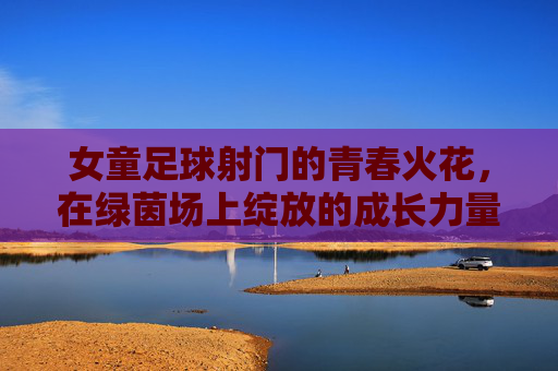 女童足球射门的青春火花，在绿茵场上绽放的成长力量