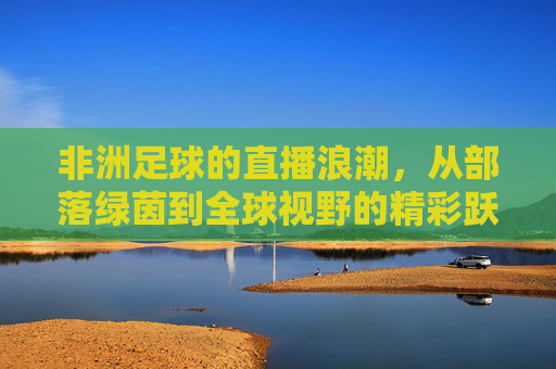 非洲足球的直播浪潮,从部落绿茵到全球视野的精彩跃迁