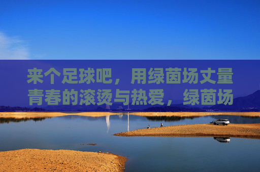 来个足球吧,用绿茵场丈量青春的滚烫与热爱,绿茵场丈量青春滚烫,足球里的热爱与热血