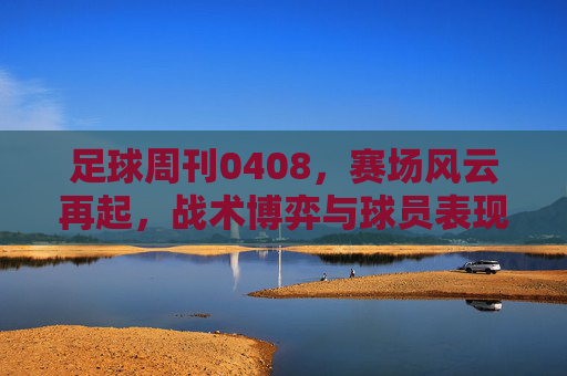 足球周刊0408,赛场风云再起,战术博弈与球员表现成焦点——当周联赛冲刺与欧战看点解析