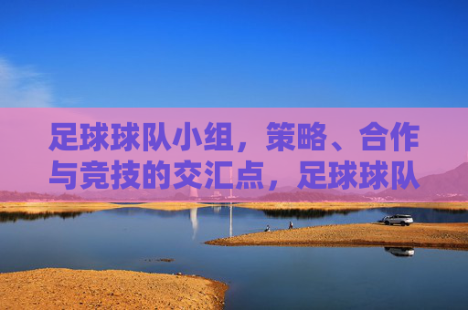 足球球队小组，策略、合作与竞技的交汇点，足球球队小组，策略、合作与竞技的交汇点