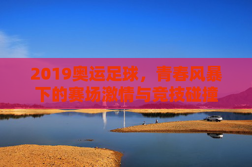 2019奥运足球，青春风暴下的赛场激情与竞技碰撞