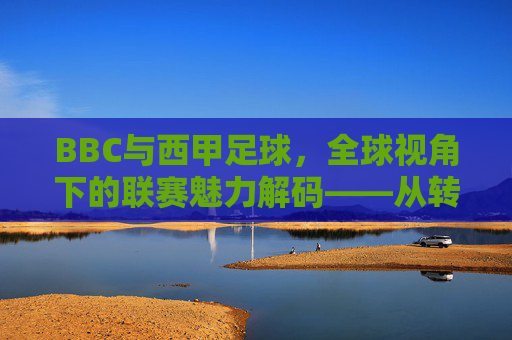 BBC与西甲足球，全球视角下的联赛魅力解码——从转播到文化的深度解读
