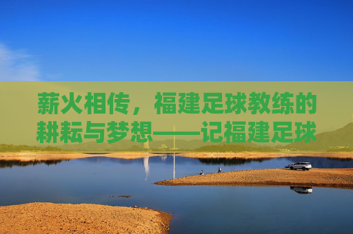 薪火相传,福建足球教练的耕耘与梦想——记福建足球教练的奉献之路