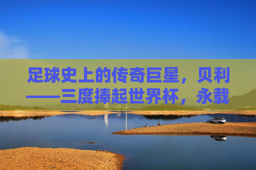 足球史上的传奇巨星,贝利——三度捧起世界杯,永载史册的球王