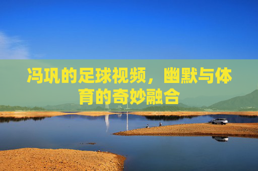 冯巩的足球视频,幽默与体育的奇妙融合