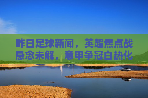 昨日足球新闻,英超焦点战悬念未解,意甲争冠白热化,欧联杯动态频传