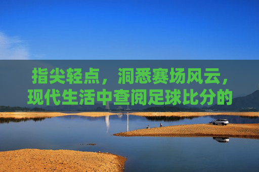 指尖轻点,洞悉赛场风云,现代生活中查阅足球比分的实用指南