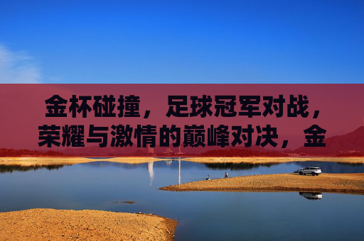 金杯碰撞，足球冠军对战，荣耀与激情的巅峰对决，金杯碰撞，足球冠军巅峰对决，荣耀与激情的巅峰对决