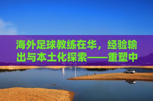 海外足球教练在华,经验输出与本土化探索——重塑中国足球战术体系的催化剂