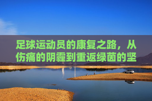 足球运动员的康复之路,从伤痛的阴霾到重返绿茵的坚韧与希望,足球运动员的康复之路,从伤痛的阴霾到重返绿茵的坚韧与希望
