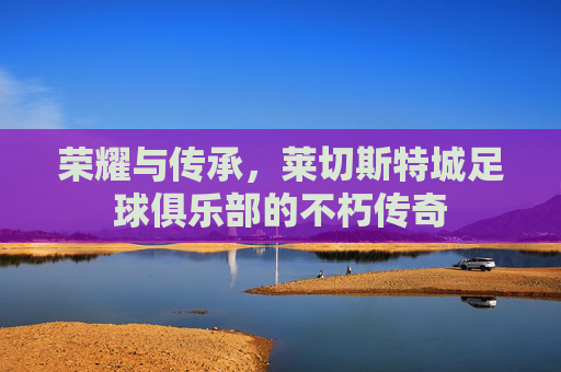 荣耀与传承，莱切斯特城足球俱乐部的不朽传奇
