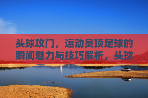 头球攻门，运动员顶足球的瞬间魅力与技巧解析，头球攻门，瞬间魅力与技巧解析
