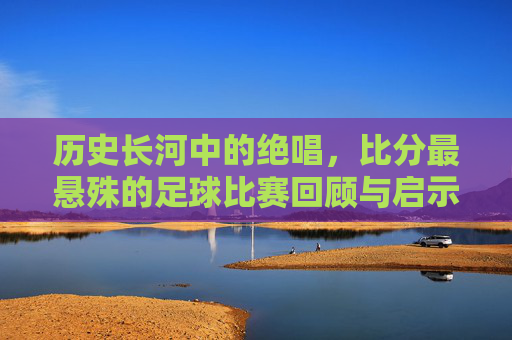 历史长河中的绝唱,比分最悬殊的足球比赛回顾与启示
