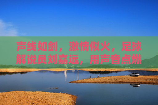 声线如剑,激情似火,足球解说员刘嘉远,用声音点燃赛场激情,声线如剑,激情似火,足球解说员刘嘉远,用声音点燃赛场激情