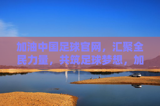 加油中国足球官网，汇聚全民力量，共筑足球梦想，加油中国足球官网，汇聚全民力量，共筑足球梦想