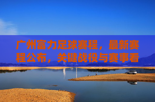 广州富力足球赛程,最新赛程公布,关键战役与赛事看点解析,广州富力最新足球赛程公布,关键战役与赛事看点解析