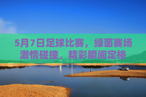 5月7日足球比赛,绿茵赛场激情碰撞,精彩瞬间定格