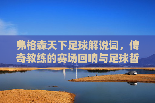弗格森天下足球解说词，传奇教练的赛场回响与足球哲学的深情演绎