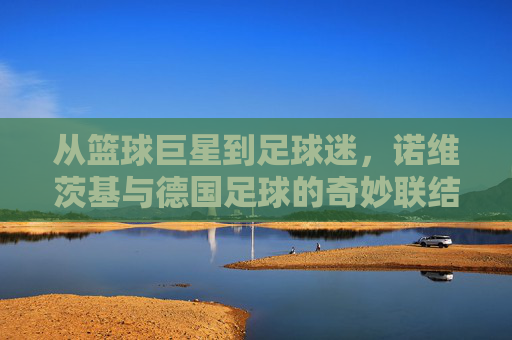 从篮球巨星到足球迷,诺维茨基与德国足球的奇妙联结