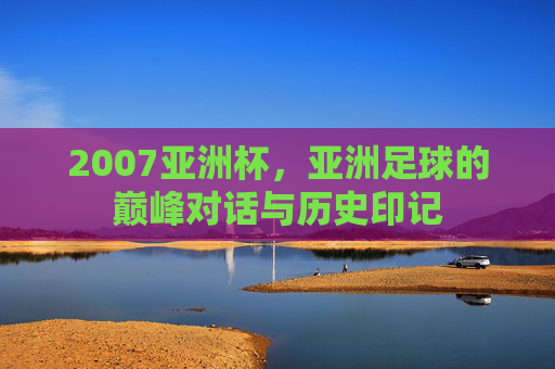 2007亚洲杯,亚洲足球的巅峰对话与历史印记