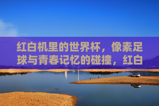 红白机里的世界杯,像素足球与青春记忆的碰撞,红白机里的世界杯,像素足球与青春记忆的碰撞