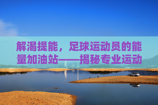 解渴提能,足球运动员的能量加油站——揭秘专业运动员的饮料选择与科学原理