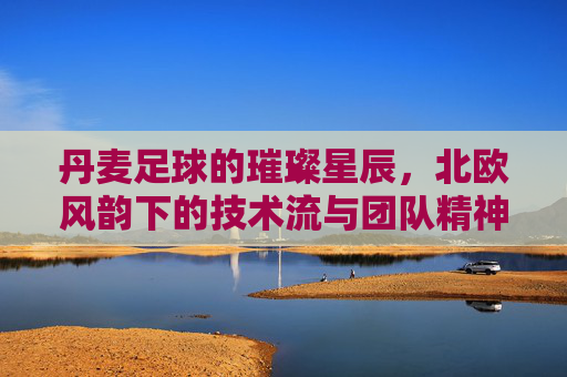 丹麦足球的璀璨星辰,北欧风韵下的技术流与团队精神,丹麦足球的璀璨星辰,北欧风韵下的技术流与团队精神