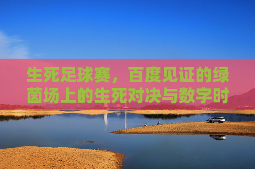 生死足球赛,百度见证的绿茵场上的生死对决与数字时代的热度聚焦,生死足球赛,百度见证的绿茵场上的生死对决与数字时代的热度聚焦