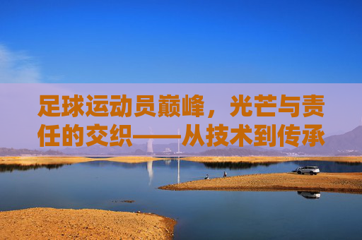 足球运动员巅峰,光芒与责任的交织——从技术到传承的荣耀时刻,足球运动员巅峰,光芒与责任的交织——从技术到传承的荣耀时刻
