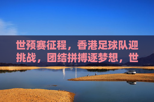 世预赛征程,香港足球队迎挑战,团结拼搏逐梦想,世预赛征程,香港足球队迎挑战,团结拼搏逐梦想