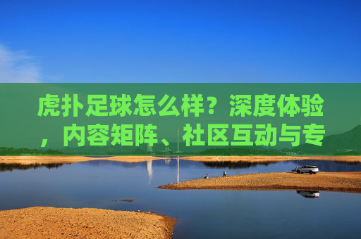 虎扑足球怎么样?深度体验,内容矩阵、社区互动与专业分析的足球爱好者聚集地,虎扑足球深度体验,内容矩阵、社区互动与专业分析,足球爱好者的聚集地