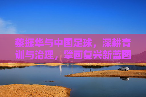 蔡振华与中国足球,深耕青训与治理,擘画复兴新蓝图,蔡振华与中国足球,深耕青训与治理,擘画复兴新蓝图