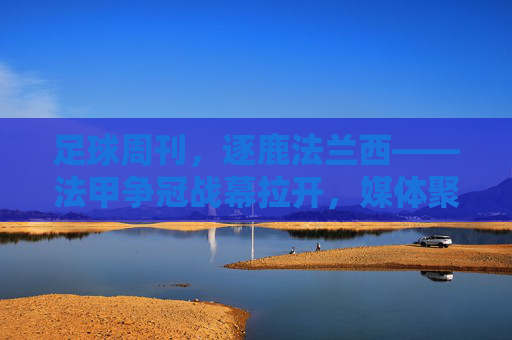 足球周刊,逐鹿法兰西——法甲争冠战幕拉开,媒体聚焦赛场激战与足球精神