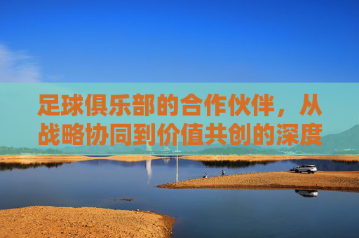 足球俱乐部的合作伙伴，从战略协同到价值共创的深度解析，足球俱乐部的合作伙伴，从战略协同到价值共创的深度解析